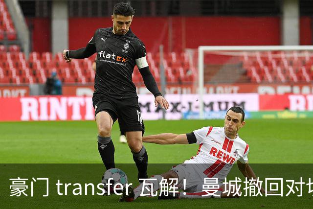 豪门 transfer 瓦解！曼城撤回对切尔西尖刀的追求，阿森纳等待机会收获一流边锋